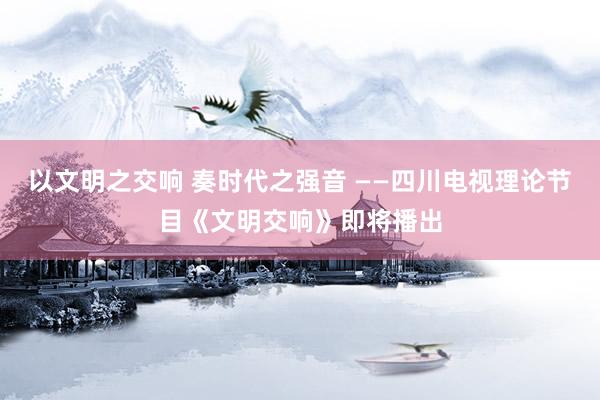 以文明之交响 奏时代之强音 ——四川电视理论节目《文明交响》即将播出