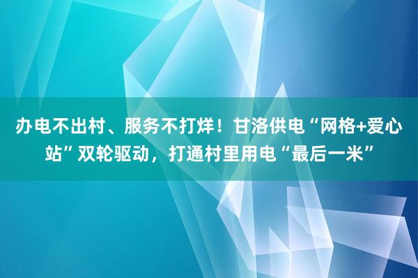 办电不出村、服务不打烊！甘洛供电“网格+爱心站”双轮驱动，打通村里用电“最后一米”