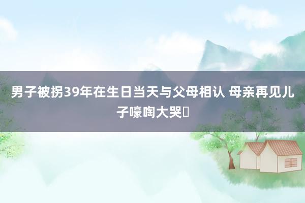男子被拐39年在生日当天与父母相认 母亲再见儿子嚎啕大哭‌