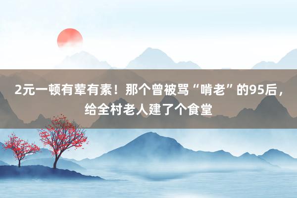 2元一顿有荤有素！那个曾被骂“啃老”的95后，给全村老人建了个食堂