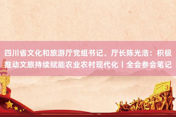 四川省文化和旅游厅党组书记、厅长陈光浩：积极推动文旅持续赋能农业农村现代化丨全会参会笔记
