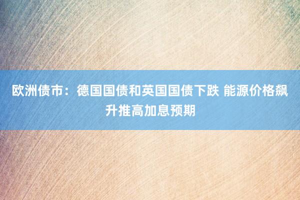 欧洲债市：德国国债和英国国债下跌 能源价格飙升推高加息预期