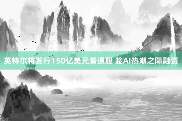 英特尔将发行150亿美元普通股 趁AI热潮之际融资