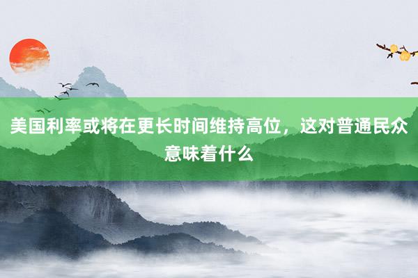 美国利率或将在更长时间维持高位，这对普通民众意味着什么