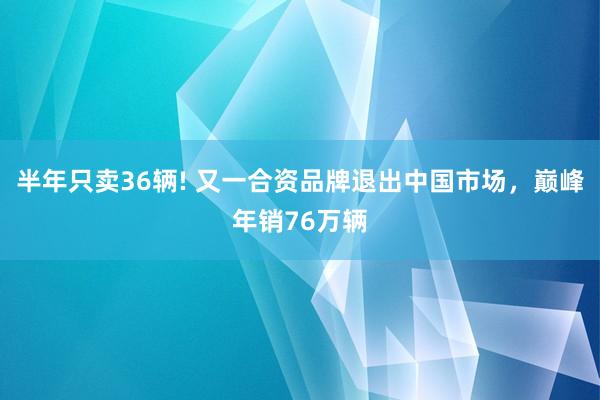 半年只卖36辆! 又一合资品牌退出中国市场，巅峰年销76万辆