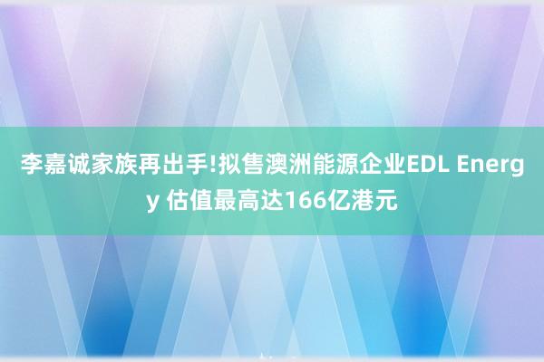 李嘉诚家族再出手!拟售澳洲能源企业EDL Energy 估值最高达166亿港元