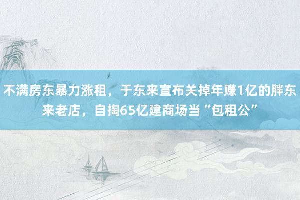 不满房东暴力涨租，于东来宣布关掉年赚1亿的胖东来老店，自掏65亿建商场当“包租公”
