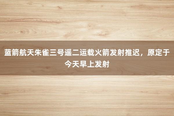 蓝箭航天朱雀三号遥二运载火箭发射推迟，原定于今天早上发射