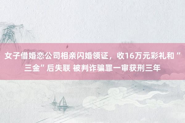 女子借婚恋公司相亲闪婚领证，收16万元彩礼和“三金”后失联 被判诈骗罪一审获刑三年