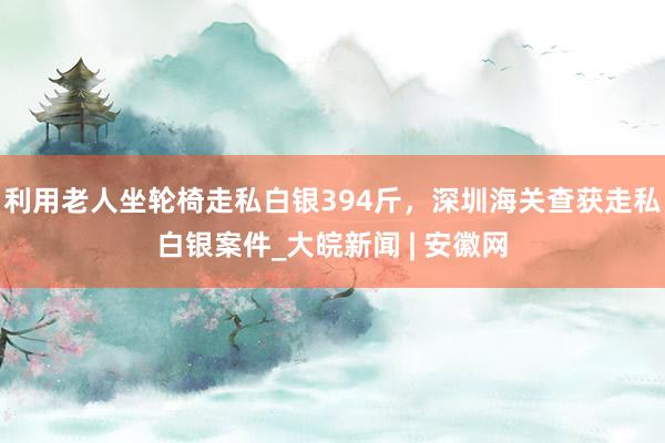 利用老人坐轮椅走私白银394斤，深圳海关查获走私白银案件_大皖新闻 | 安徽网