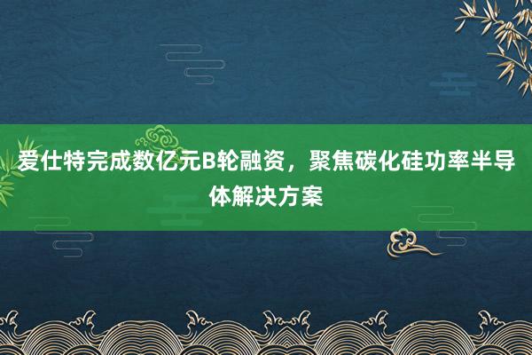 爱仕特完成数亿元B轮融资，聚焦碳化硅功率半导体解决方案