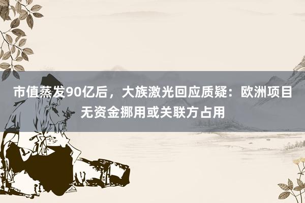 市值蒸发90亿后，大族激光回应质疑：欧洲项目无资金挪用或关联方占用