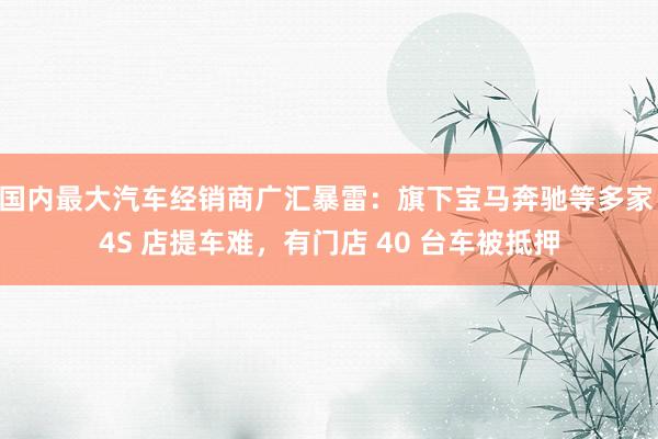 国内最大汽车经销商广汇暴雷：旗下宝马奔驰等多家 4S 店提车难，有门店 40 台车被抵押