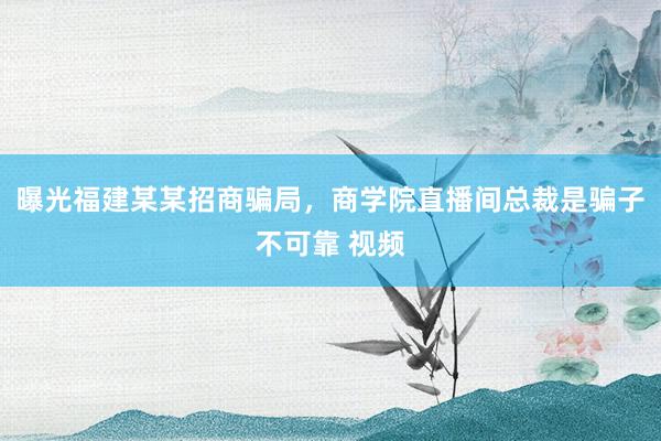 曝光福建某某招商骗局，商学院直播间总裁是骗子不可靠 视频