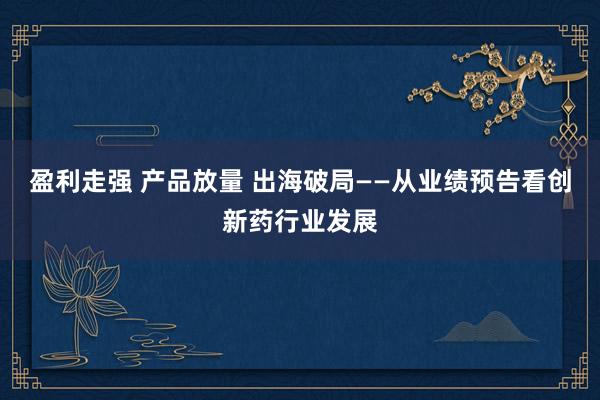 盈利走强 产品放量 出海破局——从业绩预告看创新药行业发展