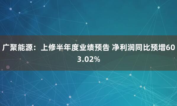 广聚能源：上修半年度业绩预告 净利润同比预增603.02%