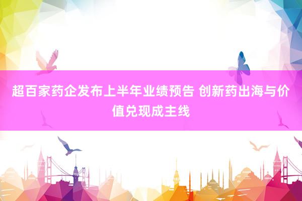超百家药企发布上半年业绩预告 创新药出海与价值兑现成主线