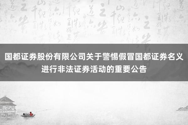 国都证券股份有限公司关于警惕假冒国都证券名义进行非法证券活动的重要公告