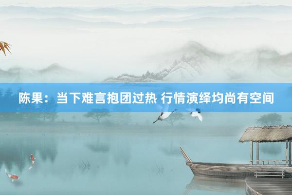 陈果：当下难言抱团过热 行情演绎均尚有空间