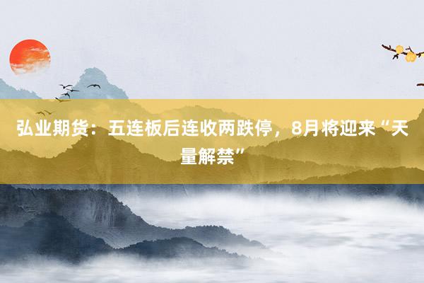 弘业期货：五连板后连收两跌停，8月将迎来“天量解禁”