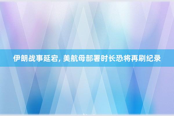 伊朗战事延宕, 美航母部署时长恐将再刷纪录