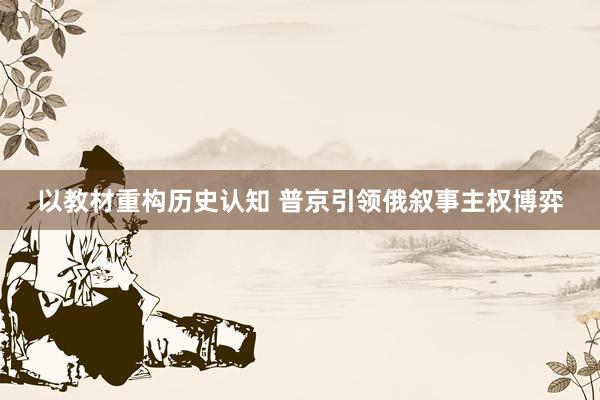以教材重构历史认知 普京引领俄叙事主权博弈