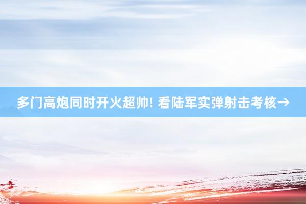 多门高炮同时开火超帅! 看陆军实弹射击考核→