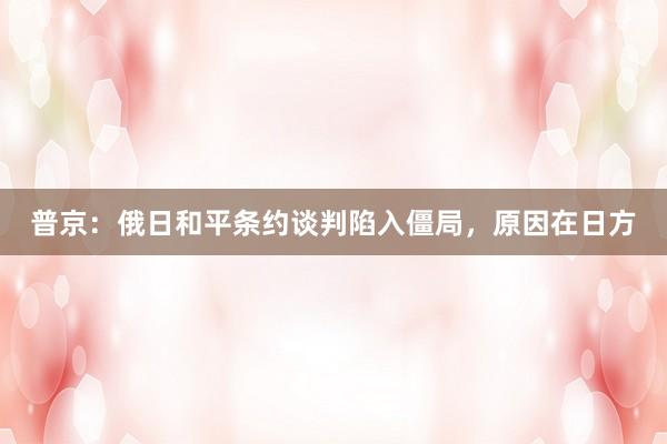 普京：俄日和平条约谈判陷入僵局，原因在日方