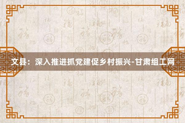 文县：深入推进抓党建促乡村振兴-甘肃组工网