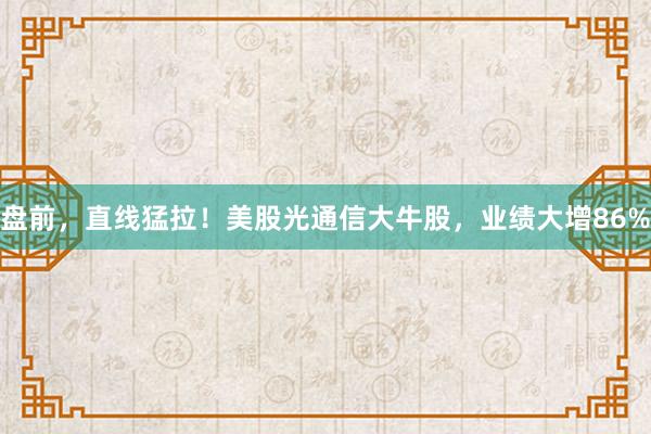 盘前，直线猛拉！美股光通信大牛股，业绩大增86%