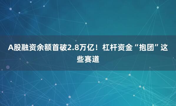 A股融资余额首破2.8万亿！杠杆资金“抱团”这些赛道