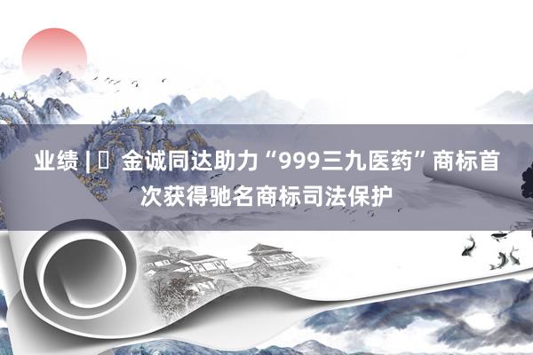业绩 | ​金诚同达助力“999三九医药”商标首次获得驰名商标司法保护