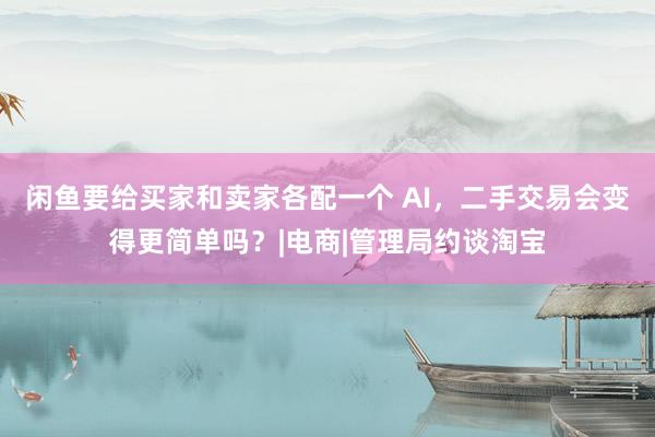 闲鱼要给买家和卖家各配一个 AI，二手交易会变得更简单吗？|电商|管理局约谈淘宝
