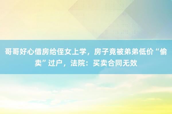 哥哥好心借房给侄女上学，房子竟被弟弟低价“偷卖”过户，法院：买卖合同无效
