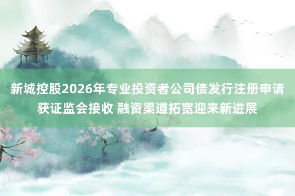 新城控股2026年专业投资者公司债发行注册申请获证监会接收 融资渠道拓宽迎来新进展