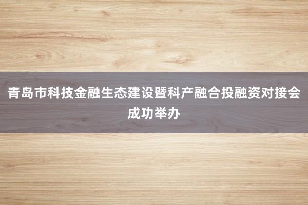 青岛市科技金融生态建设暨科产融合投融资对接会成功举办