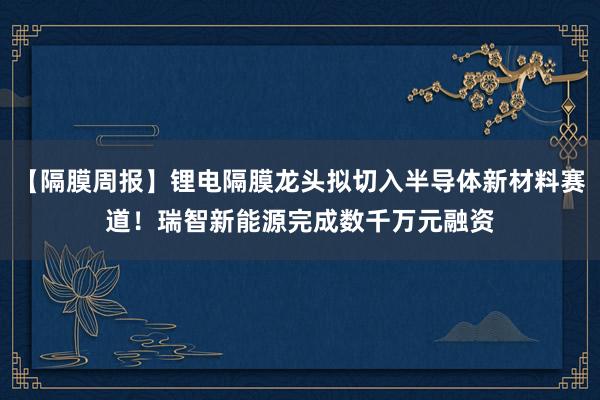 【隔膜周报】锂电隔膜龙头拟切入半导体新材料赛道！瑞智新能源完成数千万元融资