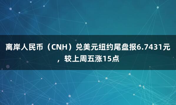 离岸人民币（CNH）兑美元纽约尾盘报6.7431元，较上周五涨15点