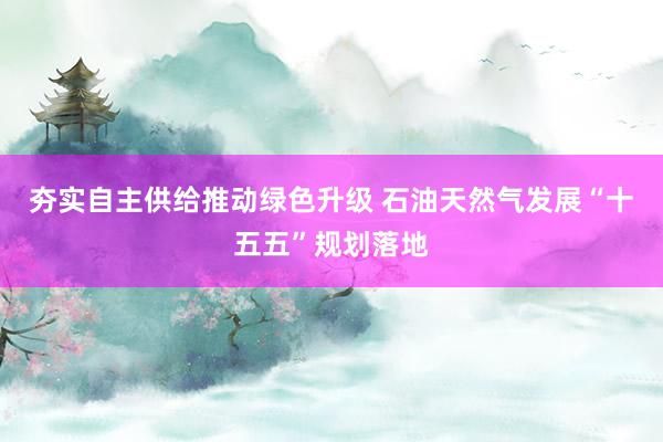 夯实自主供给推动绿色升级 石油天然气发展“十五五”规划落地