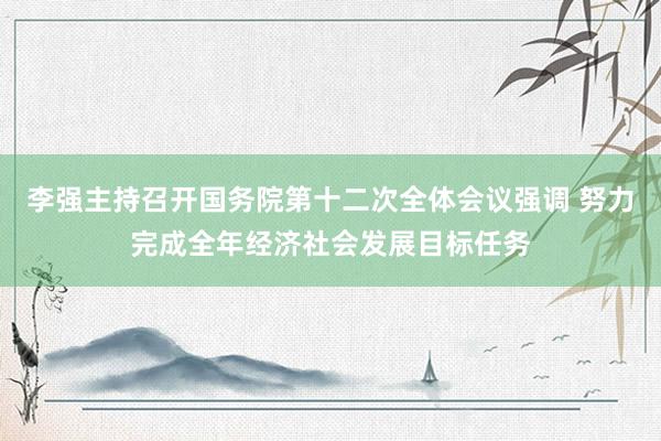李强主持召开国务院第十二次全体会议强调 努力完成全年经济社会发展目标任务