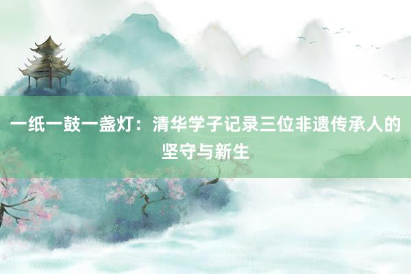 一纸一鼓一盏灯：清华学子记录三位非遗传承人的坚守与新生