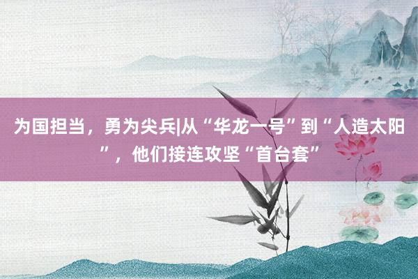 为国担当，勇为尖兵|从“华龙一号”到“人造太阳”，他们接连攻坚“首台套”