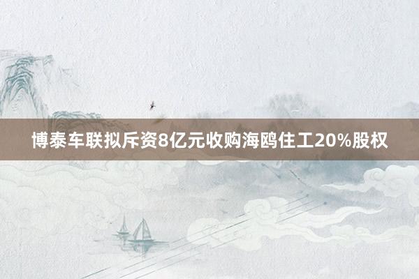 博泰车联拟斥资8亿元收购海鸥住工20%股权