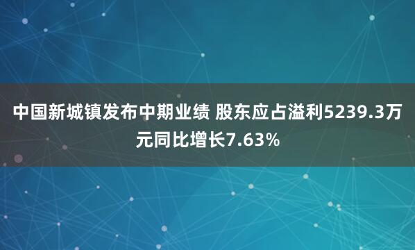 中国新城镇发布中期业绩 股东应占溢利5239.3万元同比增长7.63%