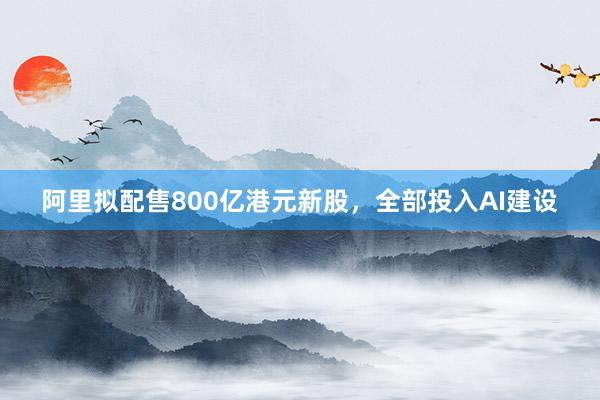 阿里拟配售800亿港元新股，全部投入AI建设