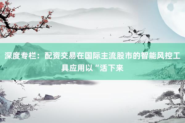 深度专栏：配资交易在国际主流股市的智能风控工具应用以“活下来
