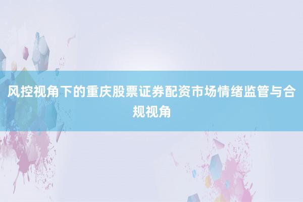 风控视角下的重庆股票证券配资市场情绪监管与合规视角