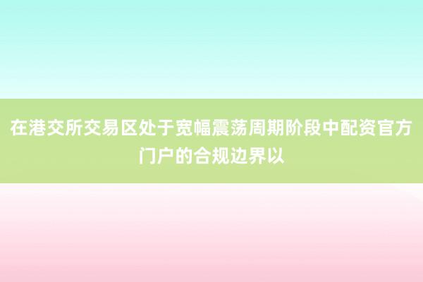 在港交所交易区处于宽幅震荡周期阶段中配资官方门户的合规边界以