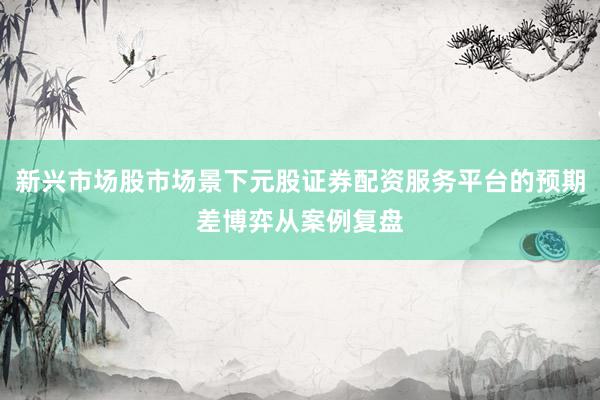 新兴市场股市场景下元股证券配资服务平台的预期差博弈从案例复盘