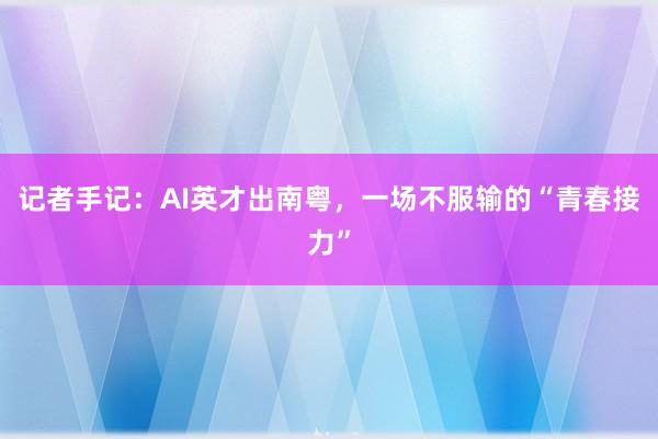 记者手记:AI英才出南粤,一场不服输的“青春接力”